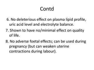 Contd
6. No deleterious effect on plasma lipid profile,
uric acid level and electrolyte balance.
7. Shown to have no/minimal effect on quality
of life.
8. No adverse foetal effects; can be used during
pregnancy (but can weaken uterine
contractions during labour).
 
