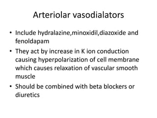 Arteriolar vasodialators
• Include hydralazine,minoxidil,diazoxide and
fenoldapam
• They act by increase in K ion conduction
causing hyperpolarization of cell membrane
which causes relaxation of vascular smooth
muscle
• Should be combined with beta blockers or
diuretics
 