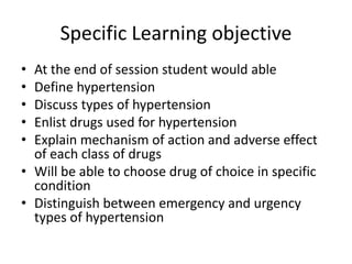 Specific Learning objective
• At the end of session student would able
• Define hypertension
• Discuss types of hypertension
• Enlist drugs used for hypertension
• Explain mechanism of action and adverse effect
of each class of drugs
• Will be able to choose drug of choice in specific
condition
• Distinguish between emergency and urgency
types of hypertension
 