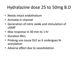 Hydralazine dose 25 to 50mg B.D
• Needs intact endothelium
• Activates k channel
• Generation of nitric oxide and stimulation of
cGMP
• Max response in 30 min to 1 hr
• Duration 6hrs
• Prolong use cause DLE as it undergoes N-
acetylation
• Adverse effect due to vasodialation
 