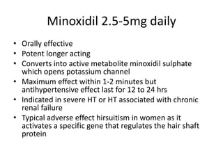 Minoxidil 2.5-5mg daily
• Orally effective
• Potent longer acting
• Converts into active metabolite minoxidil sulphate
which opens potassium channel
• Maximum effect within 1-2 minutes but
antihypertensive effect last for 12 to 24 hrs
• Indicated in severe HT or HT associated with chronic
renal failure
• Typical adverse effect hirsuitism in women as it
activates a specific gene that regulates the hair shaft
protein
 