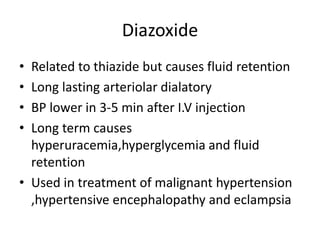 Diazoxide
• Related to thiazide but causes fluid retention
• Long lasting arteriolar dialatory
• BP lower in 3-5 min after I.V injection
• Long term causes
hyperuracemia,hyperglycemia and fluid
retention
• Used in treatment of malignant hypertension
,hypertensive encephalopathy and eclampsia
 