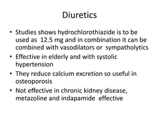 Diuretics
• Studies shows hydrochlorothiazide is to be
used as 12.5 mg and in combination it can be
combined with vasodilators or sympatholytics
• Effective in elderly and with systolic
hypertension
• They reduce calcium excretion so useful in
osteoporosis
• Not effective in chronic kidney disease,
metazoline and indapamide effective
 