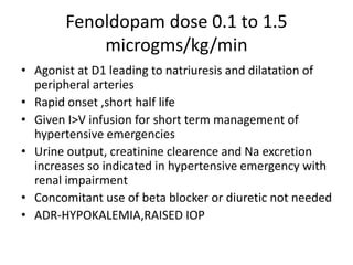 Fenoldopam dose 0.1 to 1.5
microgms/kg/min
• Agonist at D1 leading to natriuresis and dilatation of
peripheral arteries
• Rapid onset ,short half life
• Given I>V infusion for short term management of
hypertensive emergencies
• Urine output, creatinine clearence and Na excretion
increases so indicated in hypertensive emergency with
renal impairment
• Concomitant use of beta blocker or diuretic not needed
• ADR-HYPOKALEMIA,RAISED IOP
 