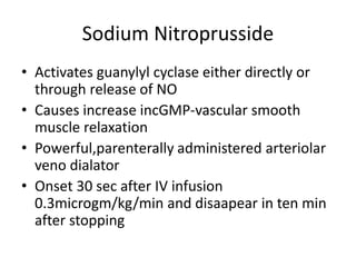 Sodium Nitroprusside
• Activates guanylyl cyclase either directly or
through release of NO
• Causes increase incGMP-vascular smooth
muscle relaxation
• Powerful,parenterally administered arteriolar
veno dialator
• Onset 30 sec after IV infusion
0.3microgm/kg/min and disaapear in ten min
after stopping
 