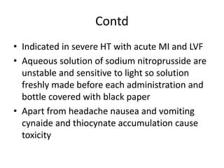 Contd
• Indicated in severe HT with acute MI and LVF
• Aqueous solution of sodium nitroprusside are
unstable and sensitive to light so solution
freshly made before each administration and
bottle covered with black paper
• Apart from headache nausea and vomiting
cynaide and thiocynate accumulation cause
toxicity
 