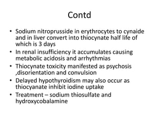 Contd
• Sodium nitroprusside in erythrocytes to cynaide
and in liver convert into thiocynate half life of
which is 3 days
• In renal insufficiency it accumulates causing
metabolic acidosis and arrhythmias
• Thiocynate toxicity manifested as psychosis
,disorientation and convulsion
• Delayed hypothyroidism may also occur as
thiocyanate inhibit iodine uptake
• Treatment – sodium thiosulfate and
hydroxycobalamine
 