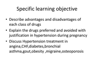 Specific learning objective
• Describe advantages and disadvantages of
each class of drugs
• Explain the drugs preferred and avoided with
justification in hypertension during pregnancy
• Discuss Hypertension treatment in
angina,CHF,diabetes,bronchial
asthma,gout,obesity ,migraine,osteoporosis
 