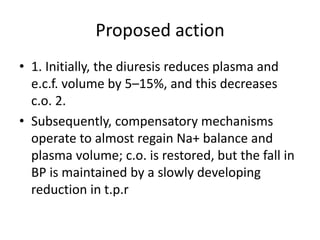Proposed action
• 1. Initially, the diuresis reduces plasma and
e.c.f. volume by 5–15%, and this decreases
c.o. 2.
• Subsequently, compensatory mechanisms
operate to almost regain Na+ balance and
plasma volume; c.o. is restored, but the fall in
BP is maintained by a slowly developing
reduction in t.p.r
 