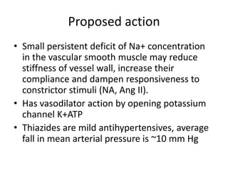 Proposed action
• Small persistent deficit of Na+ concentration
in the vascular smooth muscle may reduce
stiffness of vessel wall, increase their
compliance and dampen responsiveness to
constrictor stimuli (NA, Ang II).
• Has vasodilator action by opening potassium
channel K+ATP
• Thiazides are mild antihypertensives, average
fall in mean arterial pressure is ~10 mm Hg
 