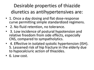 Desirable properties of thiazide
diuretics as antihypertensives are:
• 1. Once a day dosing and flat dose-response
curve permitting simple standardized regimens.
• 2. No fluid retention, no tolerance.
• 3. Low incidence of postural hypotension and
relative freedom from side effects, especially
CNS, compared to sympatholytics.
• 4. Effective in isolated systolic hypertension (ISH).
5. Lessened risk of hip fracture in the elderly due
to hypocalciuric action of thiazides.
• 6. Low cost.
 