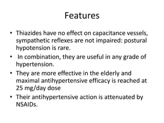 Features
• Thiazides have no effect on capacitance vessels,
sympathetic reflexes are not impaired: postural
hypotension is rare.
• In combination, they are useful in any grade of
hypertension.
• They are more effective in the elderly and
maximal antihypertensive efficacy is reached at
25 mg/day dose
• Their antihypertensive action is attenuated by
NSAIDs.
 