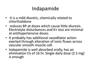 Indapamide
• It is a mild diuretic, chemically related to
chlorthalidone
• reduces BP at doses which cause little diuresis.
Electrolyte disturbances and K+ loss are minimal
at antihypertensive doses.
• It probably has additional vasodilator action
exerted through alteration of ionic fluxes across
vascular smooth muscle cell.
• Indapamide is well absorbed orally, has an
elimination t½ of 16 hr. Single daily dose (2.5 mg)
is enough
 