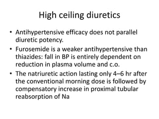 High ceiling diuretics
• Antihypertensive efficacy does not parallel
diuretic potency.
• Furosemide is a weaker antihypertensive than
thiazides: fall in BP is entirely dependent on
reduction in plasma volume and c.o.
• The natriuretic action lasting only 4–6 hr after
the conventional morning dose is followed by
compensatory increase in proximal tubular
reabsorption of Na
 