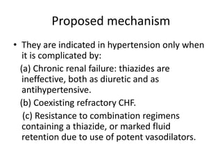 Proposed mechanism
• They are indicated in hypertension only when
it is complicated by:
(a) Chronic renal failure: thiazides are
ineffective, both as diuretic and as
antihypertensive.
(b) Coexisting refractory CHF.
(c) Resistance to combination regimens
containing a thiazide, or marked fluid
retention due to use of potent vasodilators.
 