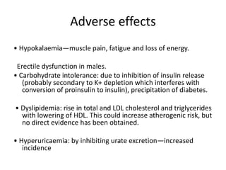 Adverse effects
• Hypokalaemia—muscle pain, fatigue and loss of energy.
Erectile dysfunction in males.
• Carbohydrate intolerance: due to inhibition of insulin release
(probably secondary to K+ depletion which interferes with
conversion of proinsulin to insulin), precipitation of diabetes.
• Dyslipidemia: rise in total and LDL cholesterol and triglycerides
with lowering of HDL. This could increase atherogenic risk, but
no direct evidence has been obtained.
• Hyperuricaemia: by inhibiting urate excretion—increased
incidence
 