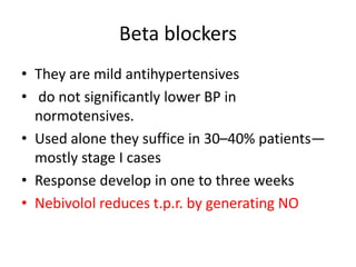 Beta blockers
• They are mild antihypertensives
• do not significantly lower BP in
normotensives.
• Used alone they suffice in 30–40% patients—
mostly stage I cases
• Response develop in one to three weeks
• Nebivolol reduces t.p.r. by generating NO
 