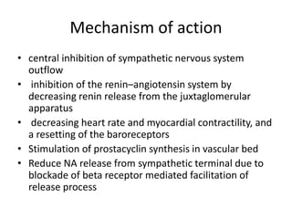 Mechanism of action
• central inhibition of sympathetic nervous system
outflow
• inhibition of the renin–angiotensin system by
decreasing renin release from the juxtaglomerular
apparatus
• decreasing heart rate and myocardial contractility, and
a resetting of the baroreceptors
• Stimulation of prostacyclin synthesis in vascular bed
• Reduce NA release from sympathetic terminal due to
blockade of beta receptor mediated facilitation of
release process
 