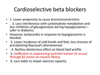 Cardioselective beta blockers
• 1. Lower propensity to cause bronchoconstriction
• . 2. Less interference with carbohydrate metabolism and
less inhibition of glycogenolysis during hypoglycaemia—
safer in diabetics.
• However, tachycardia in response to hypoglycaemia is
blocked.
• 3. Lower incidence of cold hands and feet, less chances of
precipitating Raynaud’s phenomenon
• . 4. No/less deleterious effect on blood lipid profile.
• 5. Ineffective in suppressing essential tremor (it occurs
through β2 action on muscle fibres).
• 6. Less liable to impair exercise capacity
 