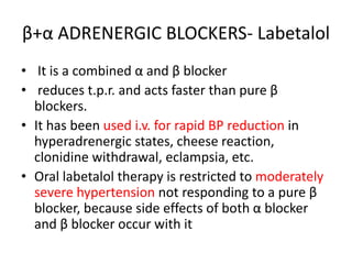 β+α ADRENERGIC BLOCKERS- Labetalol
• It is a combined α and β blocker
• reduces t.p.r. and acts faster than pure β
blockers.
• It has been used i.v. for rapid BP reduction in
hyperadrenergic states, cheese reaction,
clonidine withdrawal, eclampsia, etc.
• Oral labetalol therapy is restricted to moderately
severe hypertension not responding to a pure β
blocker, because side effects of both α blocker
and β blocker occur with it
 