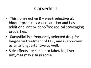 Carvedilol
• This nonselective β + weak selective α1
blocker produces vasodilatation and has
additional antioxidant/free radical scavenging
properties.
• Carvedilol is a frequently selected drug for
long-term treatment of CHF, and is approved
as an antihypertensive as well.
• Side effects are similar to labetalol; liver
enzymes may rise in some.
 