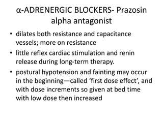 α-ADRENERGIC BLOCKERS- Prazosin
alpha antagonist
• dilates both resistance and capacitance
vessels; more on resistance
• little reflex cardiac stimulation and renin
release during long-term therapy.
• postural hypotension and fainting may occur
in the beginning—called ‘first dose effect’, and
with dose increments so given at bed time
with low dose then increased
 