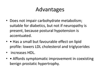 Advantages
• Does not impair carbohydrate metabolism;
suitable for diabetics, but not if neuropathy is
present, because postural hypotension is
accentuated.
• • Has a small but favourable effect on lipid
profile: lowers LDL cholesterol and triglycerides
• increases HDL.
• • Affords symptomatic improvement in coexisting
benign prostatic hypertrophy.
 