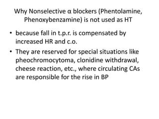 Why Nonselective α blockers (Phentolamine,
Phenoxybenzamine) is not used as HT
• because fall in t.p.r. is compensated by
increased HR and c.o.
• They are reserved for special situations like
pheochromocytoma, clonidine withdrawal,
cheese reaction, etc., where circulating CAs
are responsible for the rise in BP
 