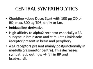 CENTRAL SYMPATHOLYTICS
• Clonidine –dose Dose: Start with 100 µg OD or
BD, max. 300 µg TDS, orally or i.m.
• imidazoline derivative
• High affinity to alpha2 receptor especially α2A
subtype in brainstem and stimulates imidazole
receptor present in brain and periphery
• α2A receptors present mainly postjunctionally in
medulla (vasomotor centre). This decreases
sympathetic out flow → fall in BP and
bradycardia.
 