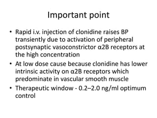 Important point
• Rapid i.v. injection of clonidine raises BP
transiently due to activation of peripheral
postsynaptic vasoconstrictor α2B receptors at
the high concentration
• At low dose cause because clonidine has lower
intrinsic activity on α2B receptors which
predominate in vascular smooth muscle
• Therapeutic window - 0.2–2.0 ng/ml optimum
control
 