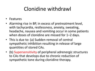 Clonidine withdrawl
• Features
• Alarming rise in BP, in excess of pretreatment level,
with tachycardia, restlessness, anxiety, sweating,
headache, nausea and vomiting occur in some patients
when doses of clonidine are missed for 1–2 days.
• This is due to: (a) Sudden removal of central
sympathetic inhibition resulting in release of large
quantities of stored CAs.
• (b) Supersensitivity of peripheral adrenergic structures
to CAs that develops due to chronic reduction of
sympathetic tone during clonidine therapy.
 