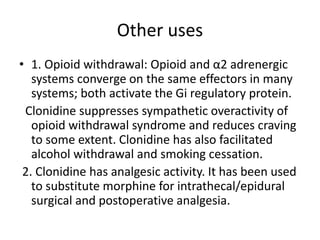 Other uses
• 1. Opioid withdrawal: Opioid and α2 adrenergic
systems converge on the same effectors in many
systems; both activate the Gi regulatory protein.
Clonidine suppresses sympathetic overactivity of
opioid withdrawal syndrome and reduces craving
to some extent. Clonidine has also facilitated
alcohol withdrawal and smoking cessation.
2. Clonidine has analgesic activity. It has been used
to substitute morphine for intrathecal/epidural
surgical and postoperative analgesia.
 