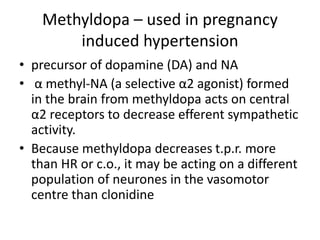 Methyldopa – used in pregnancy
induced hypertension
• precursor of dopamine (DA) and NA
• α methyl-NA (a selective α2 agonist) formed
in the brain from methyldopa acts on central
α2 receptors to decrease efferent sympathetic
activity.
• Because methyldopa decreases t.p.r. more
than HR or c.o., it may be acting on a different
population of neurones in the vasomotor
centre than clonidine
 