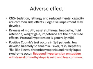 Adverse effect
• CNS- Sedation, lethargy and reduced mental capacity
are common side effects. Cognitive impairment may
develop.
• Dryness of mouth, nasal stuffiness, headache, fluid
retention, weight gain, impotence are the other side
effects. Postural hypotension is generally mild.
• Positive Coomb’s test occurs in 1/6 patients, few
develop haemolytic anaemia. Fever, rash, hepatitis,
‘flu’ like illness, thrombocytopenia and rarely lupus
syndrome occur. Rebound hypertension on sudden
withdrawal of methyldopa is mild and less common.
 