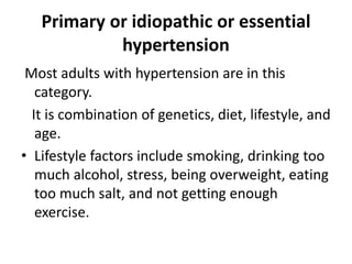 Primary or idiopathic or essential
hypertension
Most adults with hypertension are in this
category.
It is combination of genetics, diet, lifestyle, and
age.
• Lifestyle factors include smoking, drinking too
much alcohol, stress, being overweight, eating
too much salt, and not getting enough
exercise.
 