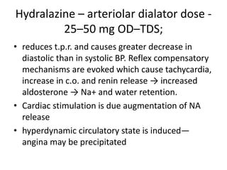 Hydralazine – arteriolar dialator dose -
25–50 mg OD–TDS;
• reduces t.p.r. and causes greater decrease in
diastolic than in systolic BP. Reflex compensatory
mechanisms are evoked which cause tachycardia,
increase in c.o. and renin release → increased
aldosterone → Na+ and water retention.
• Cardiac stimulation is due augmentation of NA
release
• hyperdynamic circulatory state is induced—
angina may be precipitated
 