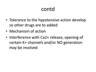 contd
• Tolerance to the hypotensive action develop
so other drugs are to added
• Mechanism of action
• Interference with Ca2+ release, opening of
certain K+ channels and/or NO generation
may be involved
 