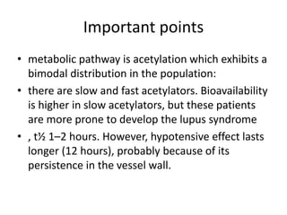 Important points
• metabolic pathway is acetylation which exhibits a
bimodal distribution in the population:
• there are slow and fast acetylators. Bioavailability
is higher in slow acetylators, but these patients
are more prone to develop the lupus syndrome
• , t½ 1–2 hours. However, hypotensive effect lasts
longer (12 hours), probably because of its
persistence in the vessel wall.
 