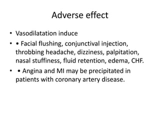 Adverse effect
• Vasodilatation induce
• • Facial flushing, conjunctival injection,
throbbing headache, dizziness, palpitation,
nasal stuffiness, fluid retention, edema, CHF.
• • Angina and MI may be precipitated in
patients with coronary artery disease.
 