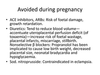 Avoided during pregnancy
• ACE inhibitors, ARBs: Risk of foetal damage,
growth retardation.
• Diuretics: Tend to reduce blood volume—
accentuate uteroplacental perfusion deficit (of
toxaemia)—increase risk of foetal wastage,
placental infarcts, miscarriage, stillbirth.
Nonselective β blockers: Propranolol has been
implicated to cause low birth weight, decreased
placental size, neonatal bradycardia and
hypoglycaemia.
• Sod. nitroprusside: Contraindicated in eclampsia.
 