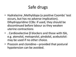 Safe drugs
• Hydralazine ,Methyldopa (a positive Coombs’ test
occurs, but has no adverse implication).
Dihydropyridine CCBs: if used, they should be
discontinued before labour as they weaken
uterine contractions
• . Cardioselective β blockers and those with ISA,
e.g. atenolol, metoprolol, pindolol, acebutolol:
may be used if no other choice.
• Prazosin and clonidine—provided that postural
hypotension can be avoided.
 