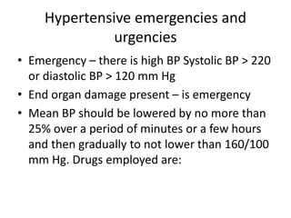 Hypertensive emergencies and
urgencies
• Emergency – there is high BP Systolic BP > 220
or diastolic BP > 120 mm Hg
• End organ damage present – is emergency
• Mean BP should be lowered by no more than
25% over a period of minutes or a few hours
and then gradually to not lower than 160/100
mm Hg. Drugs employed are:
 