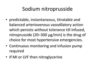 Sodium nitroprusside
• predictable, instantaneous, titratable and
balanced arteriovenous vasodilatory action
which persists without tolerance till infused,
nitroprusside (20–300 μg/min) is the drug of
choice for most hypertensive emergencies.
• Continuous monitoring and infusion pump
required
• If MI or LVF then nitroglycerine
 