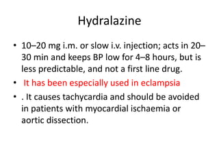 Hydralazine
• 10–20 mg i.m. or slow i.v. injection; acts in 20–
30 min and keeps BP low for 4–8 hours, but is
less predictable, and not a first line drug.
• It has been especially used in eclampsia
• . It causes tachycardia and should be avoided
in patients with myocardial ischaemia or
aortic dissection.
 