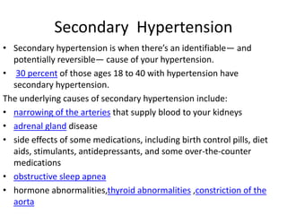 Secondary Hypertension
• Secondary hypertension is when there’s an identifiable— and
potentially reversible— cause of your hypertension.
• 30 percent of those ages 18 to 40 with hypertension have
secondary hypertension.
The underlying causes of secondary hypertension include:
• narrowing of the arteries that supply blood to your kidneys
• adrenal gland disease
• side effects of some medications, including birth control pills, diet
aids, stimulants, antidepressants, and some over-the-counter
medications
• obstructive sleep apnea
• hormone abnormalities,thyroid abnormalities ,constriction of the
aorta
 
