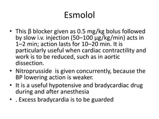 Esmolol
• This β blocker given as 0.5 mg/kg bolus followed
by slow i.v. injection (50–100 μg/kg/min) acts in
1–2 min; action lasts for 10–20 min. It is
particularly useful when cardiac contractility and
work is to be reduced, such as in aortic
dissection.
• Nitroprusside is given concurrently, because the
BP lowering action is weaker.
• It is a useful hypotensive and bradycardiac drug
during and after anesthesia
• . Excess bradycardia is to be guarded
 