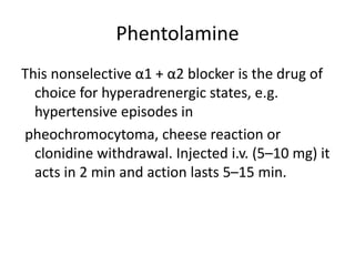 Phentolamine
This nonselective α1 + α2 blocker is the drug of
choice for hyperadrenergic states, e.g.
hypertensive episodes in
pheochromocytoma, cheese reaction or
clonidine withdrawal. Injected i.v. (5–10 mg) it
acts in 2 min and action lasts 5–15 min.
 