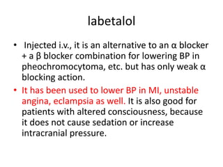 labetalol
• Injected i.v., it is an alternative to an α blocker
+ a β blocker combination for lowering BP in
pheochromocytoma, etc. but has only weak α
blocking action.
• It has been used to lower BP in MI, unstable
angina, eclampsia as well. It is also good for
patients with altered consciousness, because
it does not cause sedation or increase
intracranial pressure.
 