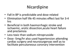 Nicardipine
• Fall in BP is predictable and dose related
• Elimination half life 45 minutes effect last for 3-4
hrs
• Beneficial in both haemorrhagic stroke and
ischaemic, arotic dissection,acute heart failure
and preclamsia
• Less toxic than sodium nitroprusside
• Dose -5mg/hr also used hypertension attending
cardiac surgery and neurosurgeryas well as to
facilitate percutaneous coronary intervention
 