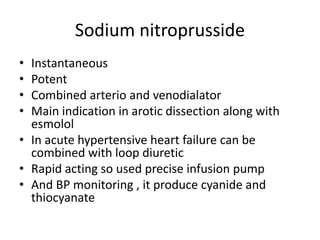 Sodium nitroprusside
• Instantaneous
• Potent
• Combined arterio and venodialator
• Main indication in arotic dissection along with
esmolol
• In acute hypertensive heart failure can be
combined with loop diuretic
• Rapid acting so used precise infusion pump
• And BP monitoring , it produce cyanide and
thiocyanate
 